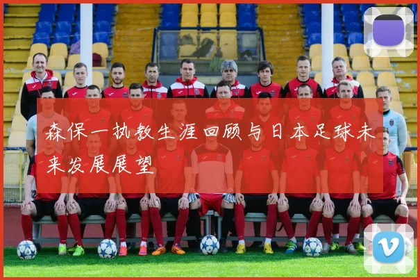 森保一执教生涯回顾与日本足球未来发展展望