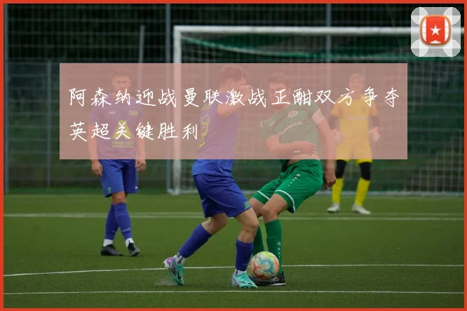 阿森纳迎战曼联激战正酣双方争夺英超关键胜利