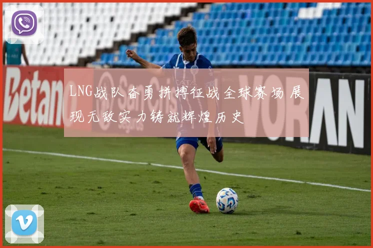 LNG战队奋勇拼搏征战全球赛场 展现无敌实力铸就辉煌历史