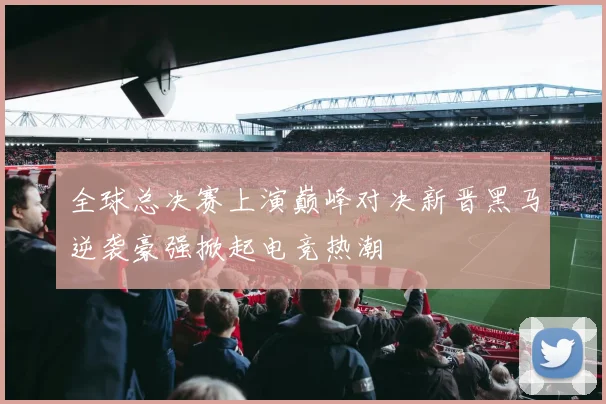 全球总决赛上演巅峰对决新晋黑马逆袭豪强掀起电竞热潮