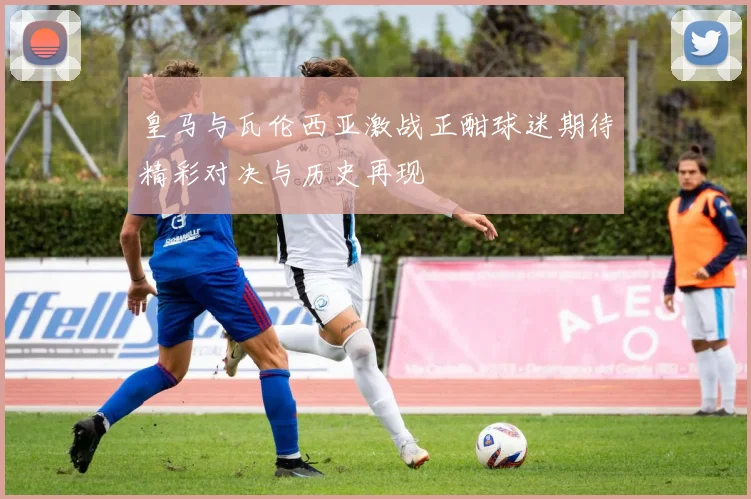 皇马与瓦伦西亚激战正酣球迷期待精彩对决与历史再现