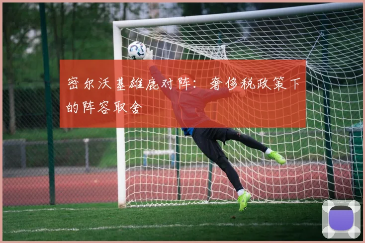 密尔沃基雄鹿对阵：奢侈税政策下的阵容取舍