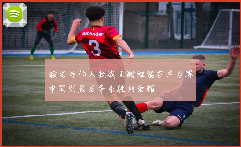 猛龙与76人激战正酣谁能在季后赛中笑到最后争夺胜利荣耀