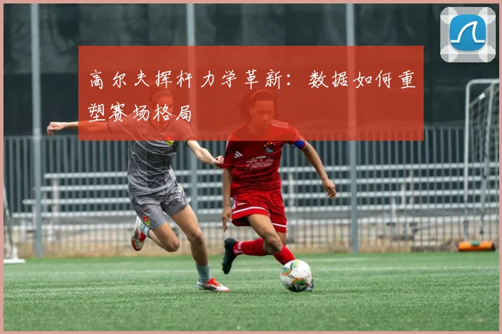 高尔夫挥杆力学革新：数据如何重塑赛场格局