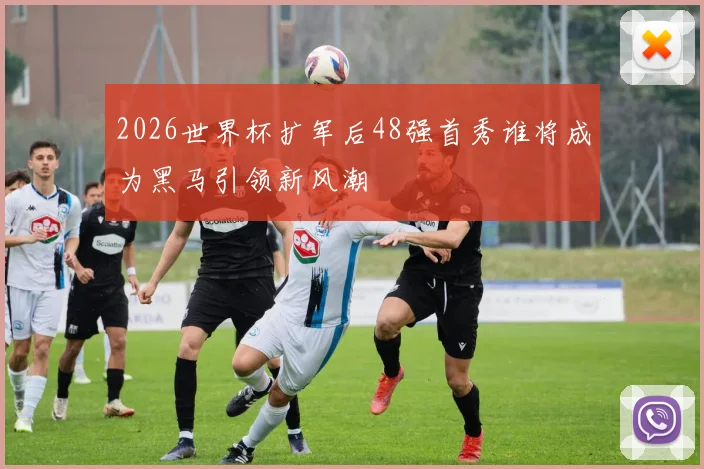 2026世界杯扩军后48强首秀谁将成为黑马引领新风潮