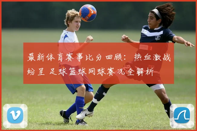 最新体育赛事比分回顾：热血激战纷呈 足球篮球网球赛况全解析
