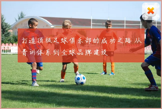 打造顶级足球俱乐部的成功之路 从青训体系到全球品牌建设