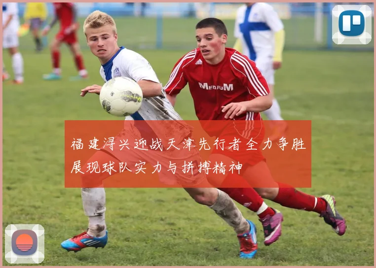 福建浔兴迎战天津先行者全力争胜展现球队实力与拼搏精神