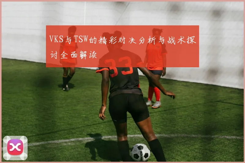 VKS与TSW的精彩对决分析与战术探讨全面解读