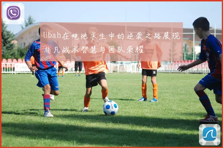 Ubah在绝地求生中的逆袭之路展现非凡战术智慧与团队荣耀