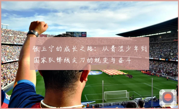 张玉宁的成长之路：从青涩少年到国家队锋线尖刀的蜕变与奋斗