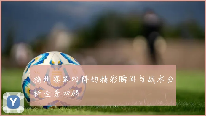 梅州客家对阵的精彩瞬间与战术分析全景回顾